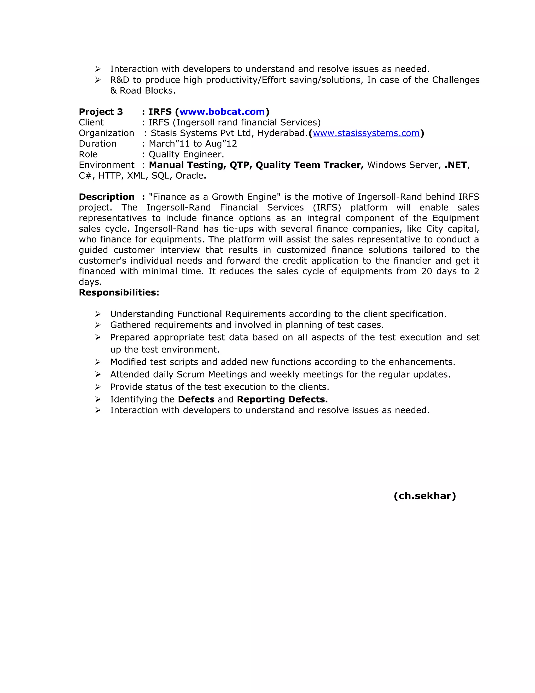  Interaction with developers to understand and resolve issues as needed.
 R&D to produce high productivity/Effort saving/solutions, In case of the Challenges
& Road Blocks.
Project 3 : IRFS (www.bobcat.com)
Client : IRFS (Ingersoll rand financial Services)
Organization : Stasis Systems Pvt Ltd, Hyderabad.(www.stasissystems.com)
Duration : March”11 to Aug”12
Role : Quality Engineer.
Environment : Manual Testing, QTP, Quality Teem Tracker, Windows Server, .NET,
C#, HTTP, XML, SQL, Oracle.
Description : "Finance as a Growth Engine" is the motive of Ingersoll-Rand behind IRFS
project. The Ingersoll-Rand Financial Services (IRFS) platform will enable sales
representatives to include finance options as an integral component of the Equipment
sales cycle. Ingersoll-Rand has tie-ups with several finance companies, like City capital,
who finance for equipments. The platform will assist the sales representative to conduct a
guided customer interview that results in customized finance solutions tailored to the
customer's individual needs and forward the credit application to the financier and get it
financed with minimal time. It reduces the sales cycle of equipments from 20 days to 2
days.
Responsibilities:
 Understanding Functional Requirements according to the client specification.
 Gathered requirements and involved in planning of test cases.
 Prepared appropriate test data based on all aspects of the test execution and set
up the test environment.
 Modified test scripts and added new functions according to the enhancements.
 Attended daily Scrum Meetings and weekly meetings for the regular updates.
 Provide status of the test execution to the clients.
 Identifying the Defects and Reporting Defects.
 Interaction with developers to understand and resolve issues as needed.
(ch.sekhar)
 