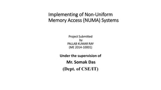 Implementing of Non-Uniform
Memory Access (NUMA) Systems
Project Submitted
by
PALLAB KUMAR RAY
(ME 2014-10001)
Under the supervision of
Mr. Somak Das
(Dept. of CSE/IT)
 