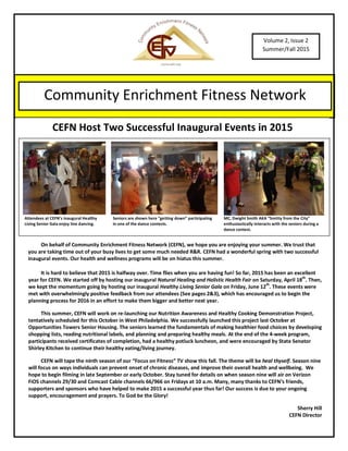 On behalf of Community Enrichment Fitness Network (CEFN), we hope you are enjoying your summer. We trust that
you are taking time out of your busy lives to get some much needed R&R. CEFN had a wonderful spring with two successful
inaugural events. Our health and wellness programs will be on hiatus this summer.
It is hard to believe that 2015 is halfway over. Time flies when you are having fun! So far, 2015 has been an excellent
year for CEFN. We started off by hosting our inaugural Natural Healing and Holistic Health Fair on Saturday, April 18
th
. Then,
we kept the momentum going by hosting our inaugural Healthy Living Senior Gala on Friday, June 12
th
. These events were
met with overwhelmingly positive feedback from our attendees (See pages 2&3), which has encouraged us to begin the
planning process for 2016 in an effort to make them bigger and better next year.
This summer, CEFN will work on re-launching our Nutrition Awareness and Healthy Cooking Demonstration Project,
tentatively scheduled for this October in West Philadelphia. We successfully launched this project last October at
Opportunities Towers Senior Housing. The seniors learned the fundamentals of making healthier food choices by developing
shopping lists, reading nutritional labels, and planning and preparing healthy meals. At the end of the 4-week program,
participants received certificates of completion, had a healthy potluck luncheon, and were encouraged by State Senator
Shirley Kitchen to continue their healthy eating/living journey.
CEFN will tape the ninth season of our “Focus on Fitness” TV show this fall. The theme will be heal thyself. Season nine
will focus on ways individuals can prevent onset of chronic diseases, and improve their overall health and wellbeing. We
hope to begin filming in late September or early October. Stay tuned for details on when season nine will air on Verizon
FiOS channels 29/30 and Comcast Cable channels 66/966 on Fridays at 10 a.m. Many, many thanks to CEFN’s friends,
supporters and sponsors who have helped to make 2015 a successful year thus far! Our success is due to your ongoing
support, encouragement and prayers. To God be the Glory!
Sherry Hill
CEFN Director
Volume 2, Issue 2
Summer/Fall 2015
Community Enrichment Fitness Network
“EMPOWERING INDIVIDUALS TO MAKE A PERMANENT HEALTHY LIFESTYLE CHANGE”
CEFN Host Two Successful Inaugural Events in 2015
Attendees at CEFN’s inaugural Healthy
Living Senior Gala enjoy line dancing.
Seniors are shown here “getting down” participating
in one of the dance contests.
MC, Dwight Smith AKA “Smitty from the City”
enthusiastically interacts with the seniors during a
dance contest.
 