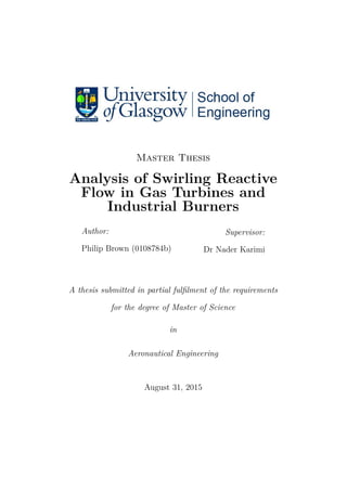 Master Thesis
Analysis of Swirling Reactive
Flow in Gas Turbines and
Industrial Burners
Author:
Philip Brown (0108784b)
Supervisor:
Dr Nader Karimi
A thesis submitted in partial fulﬁlment of the requirements
for the degree of Master of Science
in
Aeronautical Engineering
August 31, 2015
 