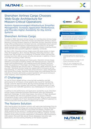 www.nutanix.com
©2015 Nutanix Inc., All Rights Reserved CS/Shenzhen/43015
Case Study - Shenzhen Airlines Cargo
Shenzhen Airlines Cargo
Founded in 1994, Shenzhen Airlines Cargo Co. Ltd (Shenzhen Airlines Cargo
in short) subordinates to Shenzhen Airlines Ltd (Shenzhen Airlines in short).
Relying on strong transport capacity of Shenzhen Airlines, Shenzhen Airlines
Cargo offers professional air transport services, standardized airport ground
service and diversified logistics supporting services since it is an airlines
cargo business with a complete sales and delivery network covering all over
China and APJ and a powerful operation capability worldwide.
By March 2014, Shenzhen Airlines Cargo covers 28 cargo centers in major
cities like Guangzhou, Wuxi, Nanjing, Nanning, Shenyang and Xi’an, and
boasts over 100 aircrafts such as Boeing 737 families, Airbus 320 and 319,
running more than 200 air routes at home and abroad. In addition, it has a
truck fleet consisting of 100+ vehicles.
With rapid and stable development these years, Shenzhen Airlines Cargo
adheres to principles of leading market with featured services, improving
values with professionalism, and creating brand with honesty and trust
under the guidance of “Passengers and Cargo Are of Equal Importance”
strategy. Complying with service rules of “Creating a great airline for you at
any time”, Shenzhen Airlines Cargo has stayed itself to innovative service
and extending. It is the first to promote airline electronic cargo and partner
with Airline China Cargo. Shenzhen Airlines Cargo wins wide praise from all
industries of society and builds up good reputation with secure and quick
cargo shipping, warm hospitality and quality service.
IT Challenges
As one of China’s largest airlines, ensuring high availability and fast
performance for all mission-critical systems was crucial for maintaining
its high customer approval rating. But the existing storage and server IT
infrastructure was very complex and inefficient, making the goals of high
performance and 7x24x365 operations very challenging for the airline’s IT
team.
In addition to the performance and application availability issues, Shenzhen
Airlines Cargo’s expanding business requirements were also presenting
significant challenges. To solve these issues, the airline’s IT team developed
plans to deploy new and more powerful servers, to launch a VMware
virtualization project, and to add networked storage. With so many complex
projects to complete, the IT team started looking for a different approach to
infrastructure that would be easier to deploy and manage.
The Nutanix Solution
After hearing about the Nutanix solution with web-scale technology from its
partner, Enabletek Technology and conducting hands-on testing, Shenzhen
Airlines Cargo made the decision to purchase and deploy a Nutanix NX-
3000 solution for the airline’s IT modernization project. Shenzhen Airlines’
existing servers have now been virtualized using VMware vSphere, and the
majority of the airline’s primary applications, including its office automation
(OA) system, Microsoft SQL Server, Oracle databases, and other web
applications, are now running smoothly on the Nutanix systems.
Shenzhen Airlines Cargo Chooses
Web-Scale Architecture for
Mission-Critical Operations
Nutanix Hyperconverged Infrastructure Simplifies
Management, Increases Application Performance,
and Provides Higher Availability for Key Airline
Systems
•	Nutanix NX-3000 series
•	VMware vSphere
Transportation and Logistics
Solution
Industry
•	Increased application performance,
reducing the time to create reports by
80%
•	Decreased datacenter footprint and
power consumption by 50%
•	Allow for zero management and
maintenance for storage and servers
•	Enabled easy scalability
Benefits
Needed storage and server infrastructure
that would provide higher availability for
all business-critical airline IT systems.
Business Needs
 