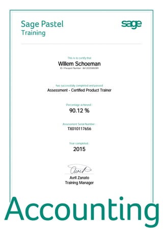Sage Pastel
Training
This is to certify that
Willem Schoeman
ID / Passport Number : 8612025085089
has successfully completed and passed
Assessment - Certified Product Trainer
Percentage achieved :
90.12 %
Assessment Serial Number :
TX010117656
Year completed :
2015
................................................
Avril Zanato
Training Manager
 