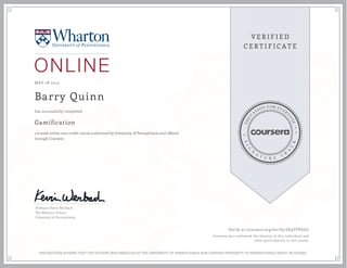MAY 28 2013
Barry Quinn
Gamification
a 6 week online non-credit course authorized by University of Pennsylvania and offered
through Coursera
has successfully completed
Professor Kevin Werbach
The Wharton School
University of Pennsylvania
Verify at coursera.org/verify/ZE9TVVGJJL
Coursera has confirmed the identity of this individual and
their participation in the course.
THIS NEITHER AFFIRMS THAT THE STUDENT WAS ENROLLED AT THE UNIVERSITY OF PENNSYLVANIA NOR CONFERS UNIVERSITY OF PENNSYLVANIA CREDIT OR DEGREE
 