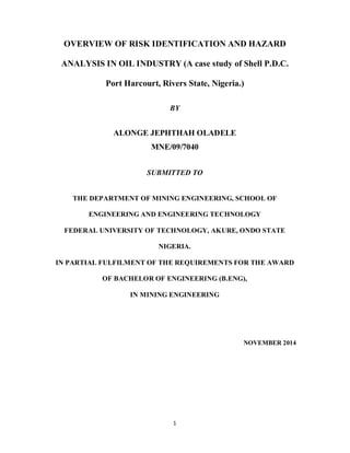1
OVERVIEW OF RISK IDENTIFICATION AND HAZARD
ANALYSIS IN OIL INDUSTRY (A case study of Shell P.D.C.
Port Harcourt, Rivers State, Nigeria.)
BY
ALONGE JEPHTHAH OLADELE
MNE/09/7040
SUBMITTED TO
THE DEPARTMENT OF MINING ENGINEERING, SCHOOL OF
ENGINEERING AND ENGINEERING TECHNOLOGY
FEDERAL UNIVERSITY OF TECHNOLOGY, AKURE, ONDO STATE
NIGERIA.
IN PARTIAL FULFILMENT OF THE REQUIREMENTS FOR THE AWARD
OF BACHELOR OF ENGINEERING (B.ENG),
IN MINING ENGINEERING
NOVEMBER 2014
 
