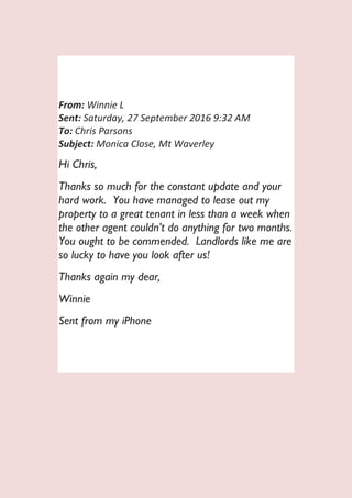 From: Winnie L
Sent: Saturday, 27 September 2016 9:32 AM
To: Chris Parsons
Subject: Monica Close, Mt Waverley
Hi Chris,
Thanks so much for the constant update and your
hard work. You have managed to lease out my
property to a great tenant in less than a week when
the other agent couldn’t do anything for two months.
You ought to be commended. Landlords like me are
so lucky to have you look after us!
Thanks again my dear,
Winnie
Sent from my iPhone
 