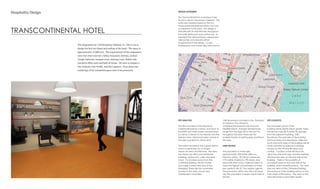 TRANSCONTINENTAL HOTEL
Hospitality Design
The assignment for 1540 Broadway Oakland, CA 94612 was to
design the first two floors and rooftop of the hotel. The space is
approximately 13,000 sq ft. The requirements of the assignment
were that there must be a lobby, restaurant, kitchen, cocktail
lounge, ballroom, banquet room, meeting room, health club,
executive office suite and back-of-house. We were to prepare a
Site Analysis, User Profile, and Site Logistics. Floor plans and
renderings of the remodeled space were to be presented.
DESIGN STATEMENT:
The Transcontinental is a boutique hotel
found in vibrant, downtown Oakland. The
hotel was created based on the rich
Transcontinental Railroad history that was
so important to this area. The design is
intimate with an industrial flair throughout
the hotel, restaurant and rooftop bar. To
represent the railroad history, repurposed
railroad ties and rail parts will be
incorporated in the design. Locals,
businessmen and tourists alike will come to
SITE ANALYSIS:
The site is located in the downtown
Oakland-Broadway corridor, one block to
the BART and major public transportation,
as well as, 2 blocks to Fox Theater and the
Uptown area. Restaurant sales volume in
the area was $22,016,109 for 2012.
The hotel is located in the cultural district,
which is well known for its unique
historic art deco architecture. The area
has mixed-use office and residential
buildings, restaurants, cafes and retail
shops. It is located across from the
Cathedral Building, the first Gothic
skyscraper constructed west of the
Mississippi. There are two universities
located in the area, Lincoln and
Oaksterdam Universities.
1540 Broadway is located in the “flatlands”
of Oakland. The climate is
considered temperate and seasonal
Mediterranean. Average temperatures
range from the high 50s to the low 70s
throughout the year. There are the
possible threats of earthquakes and fires in
the area.
USER PROFILE:
The population is mixed with
approximately 34% white, 28% non-
Hispanic whites, 1% African Americans,
17% Native Americans, 9% Asians, and
about 6% other races. Oakland claims to
have the highest concentration of artists
per capita in the US. The median age for
the population within one mile is 39 years
old. The population is nearly equal male to
female.
SITE LOGISTICS:
The southwest corner of the
building will be slightly below grade. There
will also be a grade to enter the garage
from the adjacent building, 1530
Broadway. The west side of the building
will have views onto Broadway, while the
south and north sides of the building will be
mostly blocked by adjacent buildings,
except for the 7th and 8th floors and
rooftop. A portion of the 6th floor has
views from the north side. Another building
will block the view on the east side of the
building. There is the possibility of
acoustical issues for the west side of the
building, which faces Broadway. The west
side has views of the Cathedral Building.
The entrance to the building will be on the
main street of Broadway. The views to the
west will produce good light quality.
 