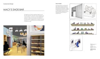 MACY’S SHOE BAR
Commercial Design
The assignment was to develop a comprehensive design for the new
Macy’s Shoe Department. There will be 1,250 sq ft of selling space and
750 sq ft of stock space. The location is in the Macy’s Flagship Herald
Square Store. A department name and logo must be designed for a
new identity package. The suggested layout is rectangular with a height
restriction of 15 ft. A cashwrap and interactive technology should also
be included in the design.
TOP LEFT: Storefront with
wood panel wall
covering
TOP RIGHT: Cashwrap
with mirror and light wall
behind it
CENTER AND BOTTOM
ROW: Display concept
sketches
DESIGN STATEMENT:
The Shoe Bar will have a boutique hotel
vibe. Staff will receive the customers at
either the mall or exterior entrance and
be available at the cashwrap. The large,
airy space will showcase shoes in clustered
mini-departments by brands. This will help
to create a feeling of exclusivity to the
space and attract a higher-end customer.
The Shoe Bar will have a clean and
sophisticated air.
 
