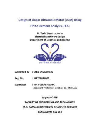 Design of Linear Ultrasonic Motor (LUM) Using
Finite Element Analysis (FEA)
M. Tech. Dissertation in
Electrical Machinery Design
Department of Electrical Engineering
Submitted By : SYED SAQLAINE G
Reg. No. : 14ETEE034005
Supervisor : Mr. VEERABHADRA
Assistant Professor, Dept. of EE, MSRUAS
August – 2016
FACULTY OF ENGINEERING AND TECHNOLOGY
M. S. RAMAIAH UNIVERSITY OF APPLIED SCIENCES
BENGALURU -560 054
 