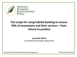  
The	
  scope	
  for	
  using	
  habitat	
  banking	
  to	
  ensure	
  
NNL	
  of	
  ecosystems	
  and	
  their	
  services	
  –	
  from	
  
theory	
  to	
  prac:ce	
  
	
  
	
  
Leonardo	
  Mazza	
  
on	
  behalf	
  of	
  the	
  wider	
  study	
  team	
  
	
  
17	
  May	
  2013,	
  Brussels	
  Presenta<on	
  to	
  EEB’s	
  Biodiversity	
  working	
  group 	
  	
  
 