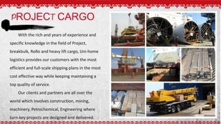 PROJECT CARGO
With the rich and years of experience and
specific knowledge in the field of Project,
breakbulk, RoRo and heavy lift cargo, Uni-home
logistics provides our customers with the most
efficient and full-scale shipping plans in the most
cost effective way while keeping maintaining a
top quality of service.
Our clients and partners are all over the
world which involves construction, mining,
machinery, Petrochemical, Engineering where
turn-key projects are designed and delivered.
 