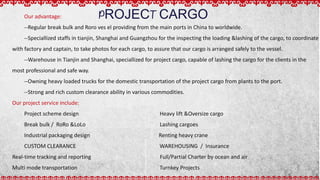 PROJECT CARGOOur advantage:
--Regular break bulk and Roro ves el providing from the main ports in China to worldwide.
--Speciallized staffs in tianjin, Shanghai and Guangzhou for the inspecting the loading &lashing of the cargo, to coordinate
with factory and captain, to take photos for each cargo, to assure that our cargo is arranged safely to the vessel.
--Warehouse in Tianjin and Shanghai, speciallized for project cargo, capable of lashing the cargo for the clients in the
most professional and safe way.
--Owning heavy loaded trucks for the domestic transportation of the project cargo from plants to the port.
--Strong and rich custom clearance ability in various commodities.
Our project service include:
Project scheme design Heavy lift &Oversize cargo
Break bulk / RoRo &LoLo Lashing cargoes
Industrial packaging design Renting heavy crane
CUSTOM CLEARANCE WAREHOUSING / Insurance
Real-time tracking and reporting Full/Partial Charter by ocean and air
Multi mode transportation Turnkey Projects
 