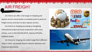AIR FREIGHT
Uni-Home can offer a full range air shipping and
express service and provides a complete point to point air
freight service and door to door express service.
Uni-Home air shipping according to HongKong
international airport,we have cooperation with many
airlines, such as EK,EY,SV,MS,AF,TG. Express:UPS,DHL,
EXPRESS,FEDEX.
Uni-Home air shipping can collect cargo from different
cities in china. we provide fastest customs clearance and
Clearance documents.
 