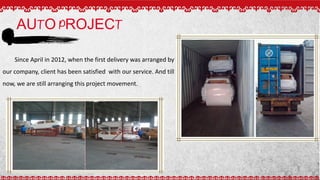 AUTO PROJECT
Since April in 2012, when the first delivery was arranged by
our company, client has been satisfied with our service. And till
now, we are still arranging this project movement.
 