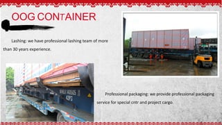 OOG CONTAINER
Lashing: we have professional lashing team of more
than 30 years experience.
Professional packaging: we provide professional packaging
service for special cntr and project cargo.
 