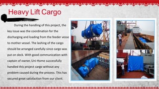 Heavy Lift Cargo
During the handling of this project, the
key issue was the coordination for the
discharging and loading from the feeder vessel
to mother vessel. The lashing of the cargo
should be arranged carefully since cargo was
put on deck. With good communication with
captain of owner, Uni-Home successfully
handled this project cargo without any
problem caused during the process. This has
secured great satisfaction from our client.
 