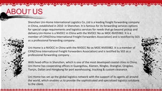 ABOUT US
Shenzhen Uni-Home International Logistics Co.,Ltd is a leading freight forwarding company
in China, established in 2010 in Shenzhen. It is famous for its forwarding services options
for special cargo requirements and logistics services for needs that go beyond pickup and
delivery.Uni-Home is a NVOCC in China with the NVOCC No as MOC-NV05982. It is a
member of CIFA(China International Freight Forwarders Association) and is testified by SGS
as a professional forwarding company .
Uni-Home is a NVOCC in China with the NVOCC No as MOC-NV05982. It is a member of
CIFA(China International Freight Forwarders Association) and is testified by SGS as a
professional forwarding company .
With head-office in Shenzhen, which is one of the most developed coastal cities in China,
Uni-Home has cooperating offices in Guangzhou, Xiamen, Ningbo, Shanghai, Qingdao,
Tianjin, Dalian and Hongkong for port warehousing, trucking & custom clearance.
Uni-Home has set up the global logistics network with the support of its agents all around
the world, which enables us to provide the sophisticated and specialized logistics solutions
to the client.
 