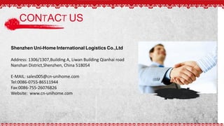 CONTACT US
Shenzhen Uni-Home International Logistics Co.,Ltd
Address: 1306/1307,Building A, Liwan Building Qianhai road
Nanshan District,Shenzhen, China 518054
E-MAIL: sales005@cn-unihome.com
Tel:0086-0755-86511944
Fax:0086-755-26076826
Website: www.cn-unihome.com
 