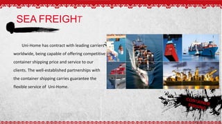 SEA FREIGHT
CONTAINERSHIPPING
Uni-Home has contract with leading carriers
worldwide, being capable of offering competitive
container shipping price and service to our
clients. The well-established partnerships with
the container shipping carries guarantee the
flexible service of Uni-Home.
 