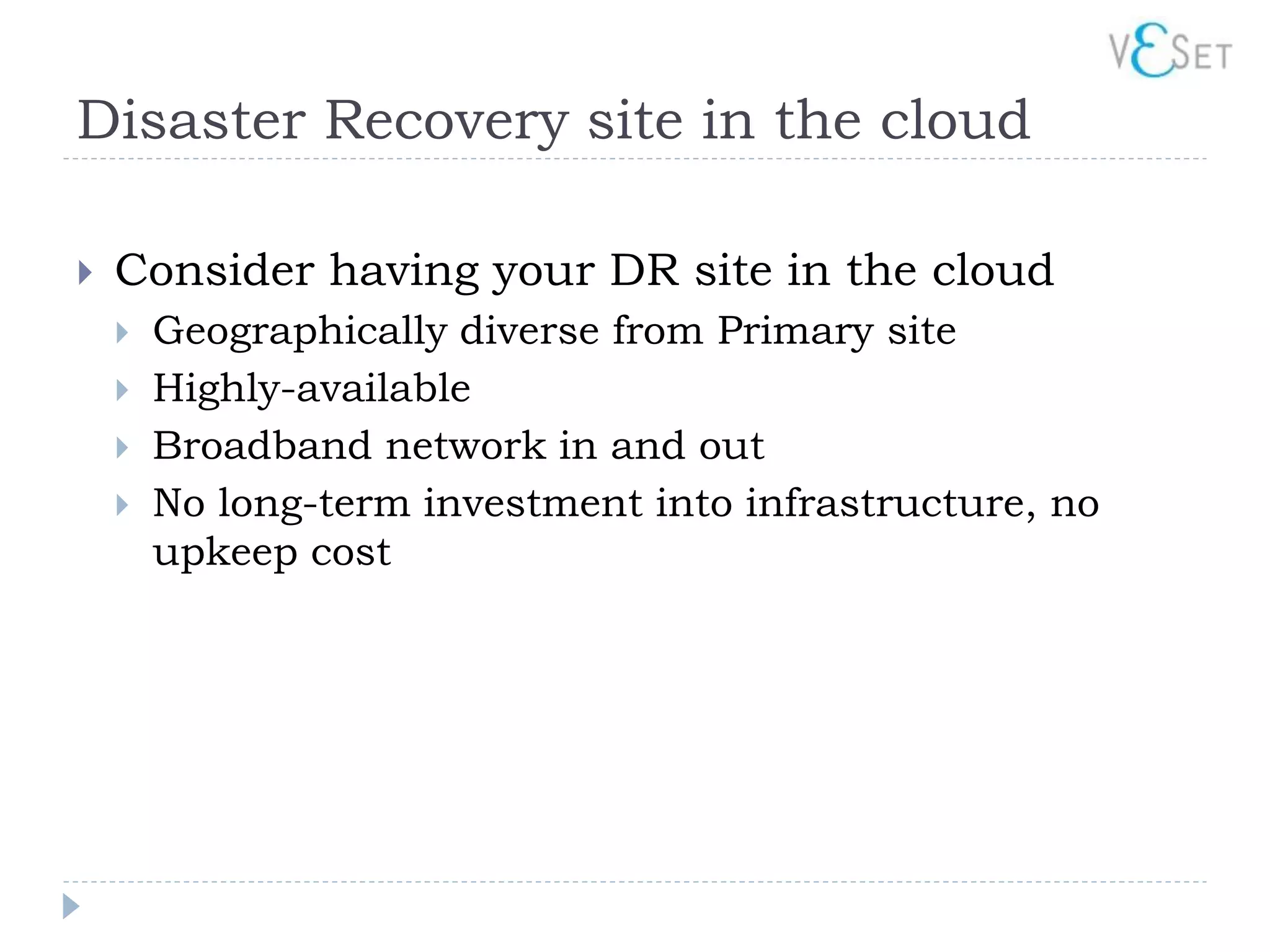 Disaster Recovery site in the cloud

   Consider having your DR site in the cloud
       Geographically diverse from Primary site
       Highly-available
       Broadband network in and out
       No long-term investment into infrastructure, no
        upkeep cost
 