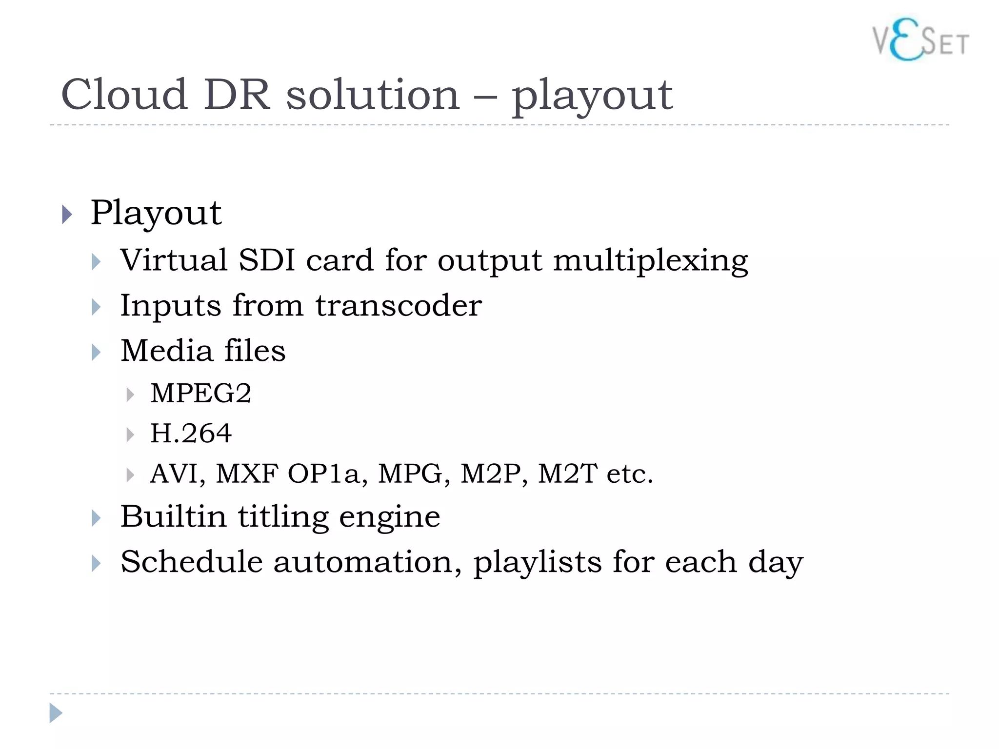 Cloud DR solution – playout

   Playout
       Virtual SDI card for output multiplexing
       Inputs from transcoder
       Media files
           MPEG2
           H.264
           AVI, MXF OP1a, MPG, M2P, M2T etc.
       Builtin titling engine
       Schedule automation, playlists for each day
 