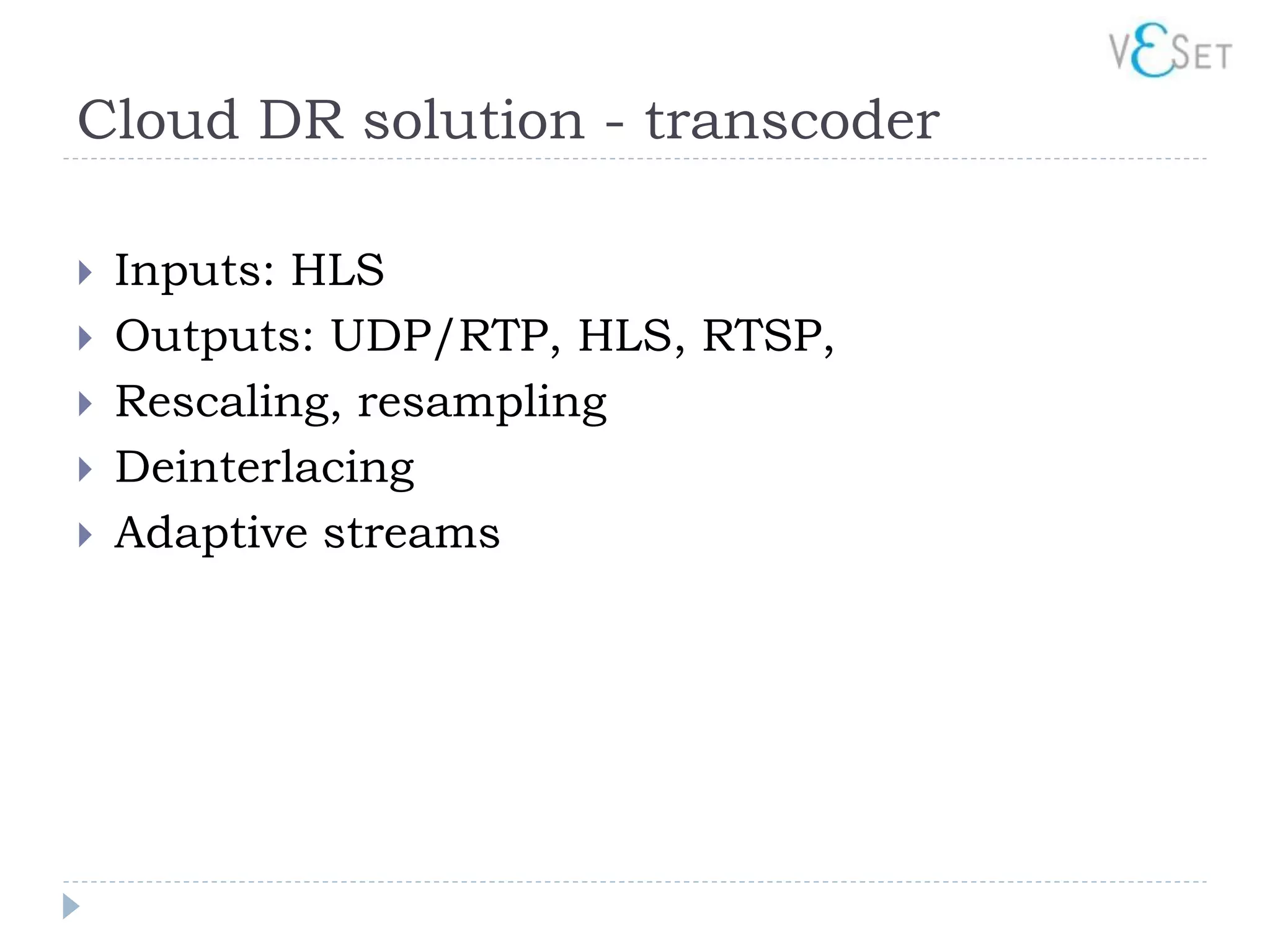 Cloud DR solution - transcoder

   Inputs: HLS
   Outputs: UDP/RTP, HLS, RTSP,
   Rescaling, resampling
   Deinterlacing
   Adaptive streams
 