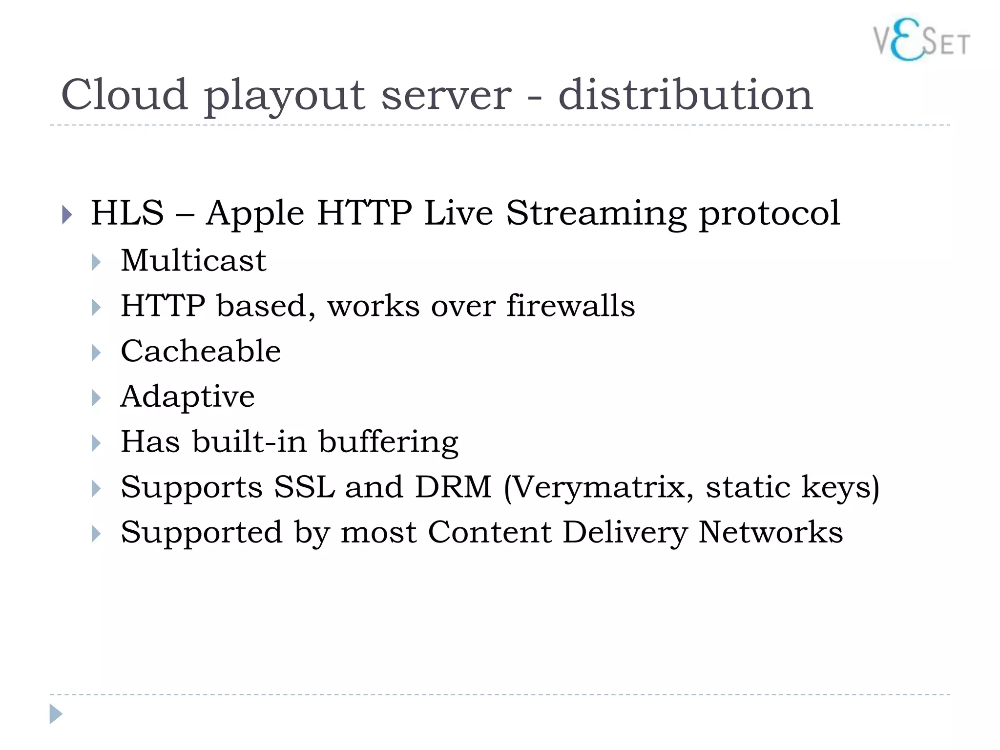Cloud playout server - distribution

   HLS – Apple HTTP Live Streaming protocol
       Multicast
       HTTP based, works over firewalls
       Cacheable
       Adaptive
       Has built-in buffering
       Supports SSL and DRM (Verymatrix, static keys)
       Supported by most Content Delivery Networks
 