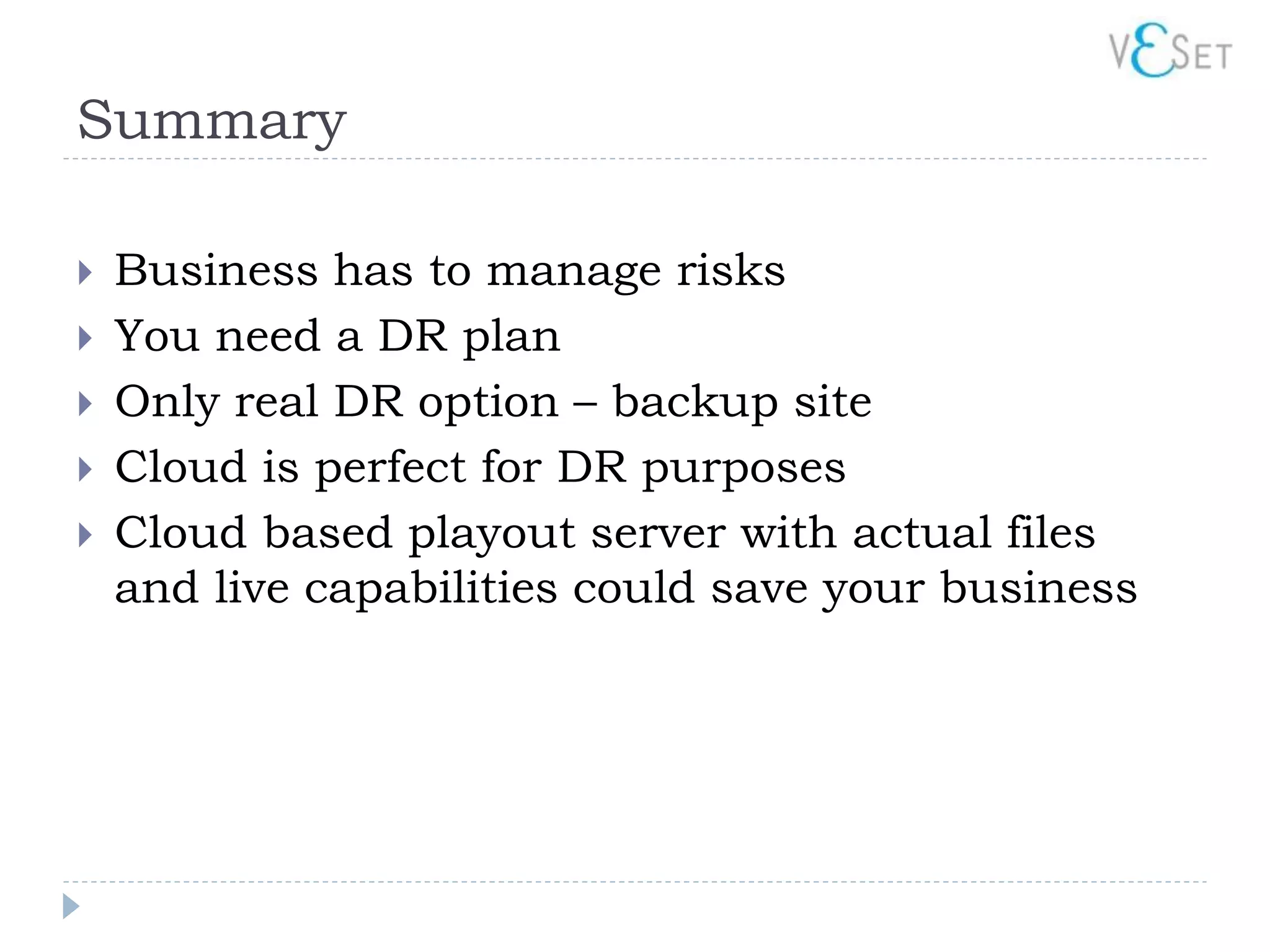 Summary

   Business has to manage risks
   You need a DR plan
   Only real DR option – backup site
   Cloud is perfect for DR purposes
   Cloud based playout server with actual files
    and live capabilities could save your business
 