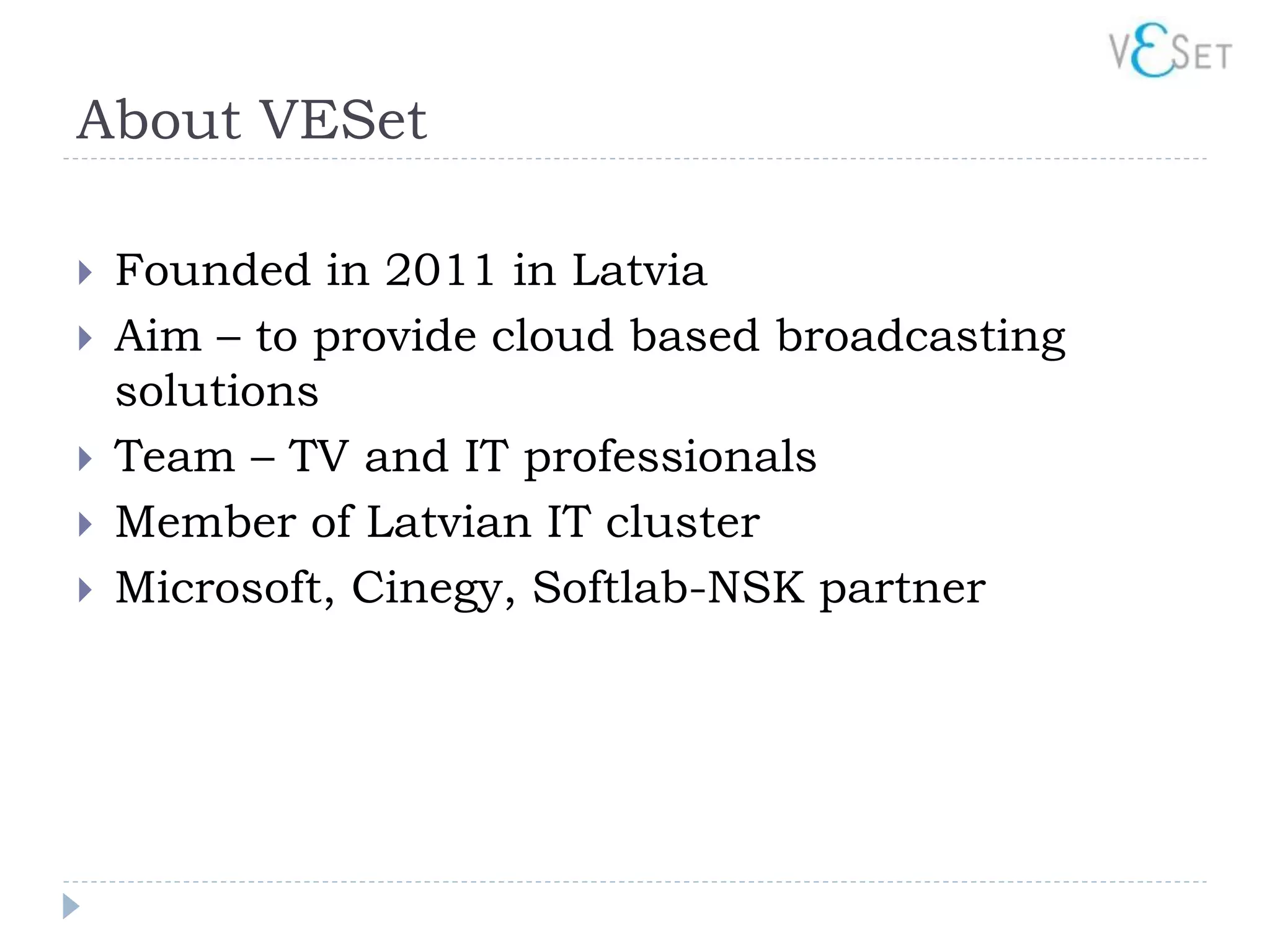 About VESet

   Founded in 2011 in Latvia
   Aim – to provide cloud based broadcasting
    solutions
   Team – TV and IT professionals
   Member of Latvian IT cluster
   Microsoft, Cinegy, Softlab-NSK partner
 