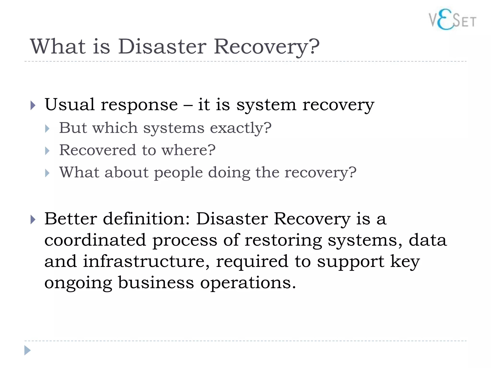 What is Disaster Recovery?

   Usual response – it is system recovery
       But which systems exactly?
       Recovered to where?
       What about people doing the recovery?

   Better definition: Disaster Recovery is a
    coordinated process of restoring systems, data
    and infrastructure, required to support key
    ongoing business operations.
 