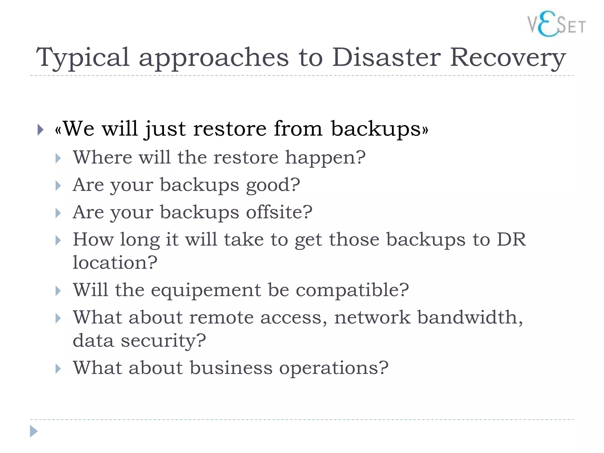 Typical approaches to Disaster Recovery

   «We will just restore from backups»
       Where will the restore happen?
       Are your backups good?
       Are your backups offsite?
       How long it will take to get those backups to DR
        location?
       Will the equipement be compatible?
       What about remote access, network bandwidth,
        data security?
       What about business operations?
 