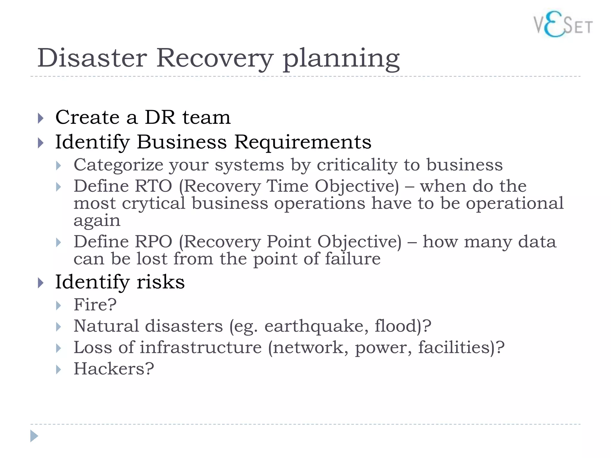 Disaster Recovery planning

   Create a DR team
   Identify Business Requirements
       Categorize your systems by criticality to business
       Define RTO (Recovery Time Objective) – when do the
        most crytical business operations have to be operational
        again
       Define RPO (Recovery Point Objective) – how many data
        can be lost from the point of failure
   Identify risks
       Fire?
       Natural disasters (eg. earthquake, flood)?
       Loss of infrastructure (network, power, facilities)?
       Hackers?
 