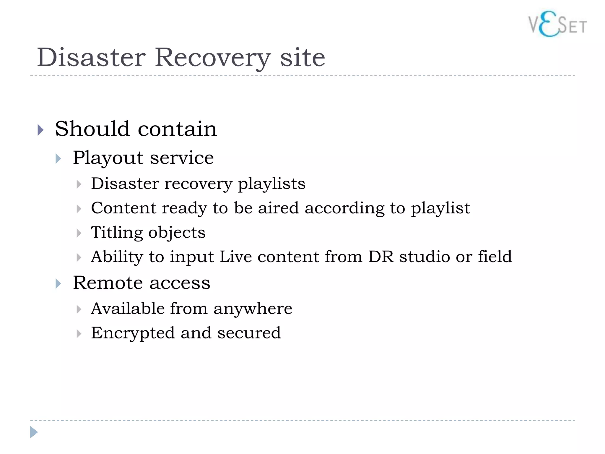 Disaster Recovery site

   Should contain
       Playout service
           Disaster recovery playlists
           Content ready to be aired according to playlist
           Titling objects
           Ability to input Live content from DR studio or field
       Remote access
           Available from anywhere
           Encrypted and secured
 