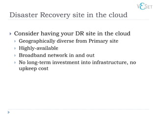 Disaster Recovery site in the cloud

   Consider having your DR site in the cloud
       Geographically diverse from Primary site
       Highly-available
       Broadband network in and out
       No long-term investment into infrastructure, no
        upkeep cost
 