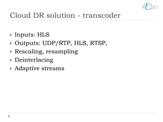 Cloud DR solution - transcoder

   Inputs: HLS
   Outputs: UDP/RTP, HLS, RTSP,
   Rescaling, resampling
   Deinterlacing
   Adaptive streams
 