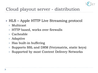Cloud playout server - distribution

   HLS – Apple HTTP Live Streaming protocol
       Multicast
       HTTP based, works over firewalls
       Cacheable
       Adaptive
       Has built-in buffering
       Supports SSL and DRM (Verymatrix, static keys)
       Supported by most Content Delivery Networks
 