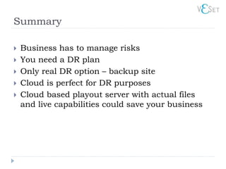 Summary

   Business has to manage risks
   You need a DR plan
   Only real DR option – backup site
   Cloud is perfect for DR purposes
   Cloud based playout server with actual files
    and live capabilities could save your business
 