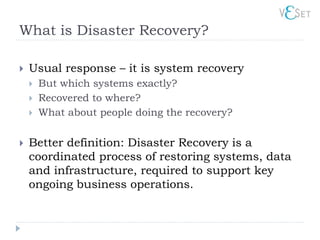 What is Disaster Recovery?

   Usual response – it is system recovery
       But which systems exactly?
       Recovered to where?
       What about people doing the recovery?

   Better definition: Disaster Recovery is a
    coordinated process of restoring systems, data
    and infrastructure, required to support key
    ongoing business operations.
 