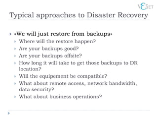 Typical approaches to Disaster Recovery

   «We will just restore from backups»
       Where will the restore happen?
       Are your backups good?
       Are your backups offsite?
       How long it will take to get those backups to DR
        location?
       Will the equipement be compatible?
       What about remote access, network bandwidth,
        data security?
       What about business operations?
 