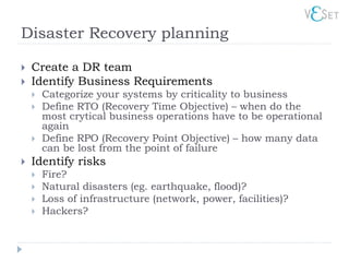 Disaster Recovery planning

   Create a DR team
   Identify Business Requirements
       Categorize your systems by criticality to business
       Define RTO (Recovery Time Objective) – when do the
        most crytical business operations have to be operational
        again
       Define RPO (Recovery Point Objective) – how many data
        can be lost from the point of failure
   Identify risks
       Fire?
       Natural disasters (eg. earthquake, flood)?
       Loss of infrastructure (network, power, facilities)?
       Hackers?
 