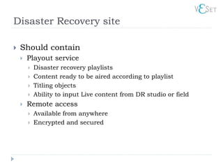 Disaster Recovery site

   Should contain
       Playout service
           Disaster recovery playlists
           Content ready to be aired according to playlist
           Titling objects
           Ability to input Live content from DR studio or field
       Remote access
           Available from anywhere
           Encrypted and secured
 