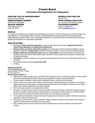 Forest Brent
Curriculum Vitae/Application for Employment
POSITION TITLE IN ANNOUNCEMENT GRADE(S) APPLYING FOR
Supervisory Project Manager GS-1001-13/14
ANNOUNCEMENT NUMBER PRIOR FEDERAL EMPLOYEE
16R-MR-301017-DEU-NMAH Yes – Currently with Smithsonian Institution
MAILING ADDRESS TELEPHONE NUMBERS
10802 Slippery Elm Court Contact #: (301)856-7733
Clinton, MD 20735 Email: forest856@hotmail.com
PROFILE
I’m a results-driven professional with multiple years of solid experience and a proven record of achievement as an Engineer, Program and
Project Manager. As an accomplished leader, I specialize in Project Management, and Engineering, fostering internal and external
collaborations with an agency’s mission, vision, and operational objectives. I am a tactical team builder of enhanced workforce structures,
targeting staff development, and organizational augmentation.
QUALIFICATIONS
 Demonstrated ability to lead and manage others coupled with solid experience and training in Engineering, Operations,
Project/Program Management, and Administration Management.
 Managed multiple and complex administrative programs and related projects. Initiated and planned strategies to meet the
organizations objectives; managed budget, scheduled and assigned activities to improve and to reduce associated expenses.
 Managed multiple technical assistance projects designed to reduce liability, promote professionalism, and enhance staff
awareness; policy and procedure reviews; facility design; organization, training, assessments and evaluations; staffing analysis;
and department meetings.
 Fully-trained in curriculum development and equipment including Windows XP, Access Pro, Excel, Office 2003, PowerPoint, and
the Internet.
 Strong technical writing and verbal communication skills.
 US Citizen.
Smithsonian Institution
10th
& Constitution Ave., N.W.
Dates Employed: 010/1993 – Present
Hours per Week: 40+
General Engineer, GS-0801-12
• Project planning, design/ oversight, scope of work (SOW), IGE (Independent Government Estimate), justification, input into eCMS
(electronic Contract Management System), establish project specifications/ drawings, including stakeholders.
• Provided extensive knowledge of museum project management functions, concepts, tools and processes.
• Respond to RFIs as may include need to develop, review and/or approve technical design plans, schematics, for construction of
engineering projects and modify, adapt, or validate/invalidate technical specs to ensure projects are technically correct, efficient,
effective, while maintaining flexibility for future program changes.
• Perform field studies required for unanticipated field conditions.
• Participate in Pre-award and award phase of construction projects and/or service contracts, reviews and/or negotiates contractor
bids and/or contractor's detailed proposals and associated pricing. Assist with the reviews and approval of contract submittals.
• Provide support to less experienced engineers utilizing multiple years of knowledge and experience.
• Provide operational interpretations of requirements; ascertain appropriateness of engineering reference standards and regulatory
requirements; research code requirements.
• Strong ability to lead/ direct teams of diverse specialties of different backgrounds related to common goals to plan, develop and
implement functional, effective, and efficient construction projects.
• Skill in managing planning, technical and financial aspects of engineering and construction projects and associated duties/
meetings.
 