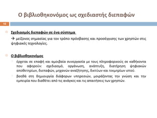 Ο βιβλιοθηκονόμος ως σχεδιαστής διεπαφών 
 Σχεδιασμός διεπαφών σε ένα σύστημα 
 μείζονος σημασίας για τον τρόπο πρόσβασης και προσέγγισης των χρηστών στις 
ψηφιακές τεχνολογίες. 
 Ο βιβλιοθηκονόμος 
 έρχεται σε επαφή και αμοιβαία συνεργασία με τους πληροφορικούς σε καθήκοντα 
που αφορούν: σχεδιασμό, οργάνωση, ανάπτυξη, διατήρηση ψηφιακών 
αποθετηρίων, διεπαφών, μηχανών αναζήτησης, δικτύων και τεκμηρίων ιστού. 
 βοηθά στη δημιουργία διάφορων υπηρεσιών, μοιράζοντας την γνώση και την 
εμπειρία που διαθέτει από τις ανάγκες και τις απαιτήσεις των χρηστών. 
10 
 