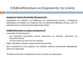 Ο βιβλιοθηκονόμος ως διαχειριστής της γνώσης 
Διαχείριση Γνώσης (Knowledge Management): 
αναγνώριση και ανάλυση της διαθέσιμης και απαιτούμενης γνώσης, ο διαδοχικός 
σχεδιασμός και έλεγχος των ενεργειών για την ανάπτυξη κεφαλαίων γνώσης, ώστε να 
εκπληρώνονται οι αντικειμενικοί οργανωτικοί στόχοι. 
Ο βιβλιοθηκονόμος ως μέρος συστήματος ΔΓ 
 συμμετέχει αποτελεσματικά: 
 στη διαδικασία δημιουργίας γνώσης (μηχανισμοί για σύλληψη, αξιοποίηση και 
προστασία γνώσης) 
 στη δημιουργία της απαιτούμενης υποδομής 
 εξάγει, φιλτράρει, διανέμει σημαντική εξωτερική γνώση 
 δρα συνεργατικά με τους χρήστες, στη συλλογή, ανάλυση στρατηγικής πληροφορίας 
μέσα στον οργανισμό 
 Μετακινείται από το παρασκήνιο προς το κέντρο του οργανισμού. 
11 
 