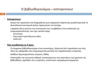 Ο βιβλιοθηκονόμος - entrepreneur 
 Entrepreneur: 
 άτομο που οργανώνει και διαχειρίζεται μια επιχείρηση παίρνοντας μεγαλύτερα από το 
φυσιολογικό οικονομικά ρίσκα, προκειμένου να επιτύχει 
 ο φορέας όλων εκείνων των συστατικών που συμβάλλουν στην ανάπτυξη της 
επιχειρηματικότητας, που έχει τριπλό στόχο: 
 καινοτομία 
 δημιουργία προστιθέμενης αξίας 
 ανάπτυξη 
 Πώς συνδέονται οι 2 όροι; 
 Ο σύγχρονος βιβλιοθηκονόμος είναι καινοτόμος, εξερευνά νέες τεχνολογίες και νέες 
ιδέες και εφαρμόζει νέα επιχειρηματικά μοντέλα στις παραδοσιακές υπηρεσίες 
 Διαθέτει δημιουργικότητα, επιμονή, πάθος 
 Υποστηρίζει την κοινωνική αλλαγή, ανταποκρίνεται στις απαιτήσεις των χρηστών της 
βιβλιοθήκης, σχεδιάζει νέες υπηρεσίες, αναπτύσσει προγράμματα χορηγιών 
12 
 