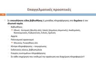Επαγγελματικές προοπτικές 
 Σε οποιοδήποτε είδος βιβλιοθήκης ή μονάδας πληροφόρησης στο δημόσιο ή τον 
ιδιωτικό τομέα. 
 Βιβλιοθήκες 
 Εθνική - Κεντρικές (Βουλής κλπ), Λαϊκές (Δημόσιες-Δημοτικές), Ακαδημαϊκές, 
Νοσοκομειακές, Κυβερνητικές, Ειδικές, Σχολικές 
 Αρχεία 
 Πολιτισμικοί οργανισμοί 
 Μουσεία, Πινακοθήκες κλπ. 
 Κέντρα πληροφόρησης – τεκμηρίωσης 
 Εκδοτικούς οίκους, βιβλιοπωλεία 
 Εταιρίες συστημάτων πληροφόρησης 
 Σε κάθε επιχείρηση που επιθυμεί την οργάνωση και διαχείριση πληροφοριών!! 
13 
 
