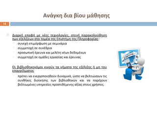 Ανάγκη δια βίου μάθησης 
 Διαρκή επαφή με νέες τεχνολογίες, στενή παρακολούθηση 
των εξελίξεων στο τομέα της Επιστήμη της Πληροφορίας: 
 συνεχή επιμόρφωση με σεμινάρια 
 συμμετοχή σε συνέδρια 
 προσωπική έρευνα και μελέτη νέων δεδομένων 
 συμμετοχή σε ομάδες εργασίας και έρευνας 
Οι βιβλιοθηκονόμοι κινούν τα νήματα της εξέλιξης ή μη του 
επαγγέλματος 
 πρέπει να ενεργοποιηθούν δυναμικά, ώστε να βελτιώσουν τις 
συνθήκες διοίκησης των βιβλιοθηκών και να παρέχουν 
βελτιωμένες υπηρεσίες προστιθέμενης αξίας στους χρήστες. 
14 
 