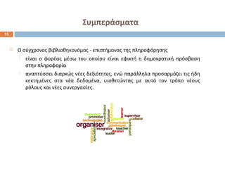 Συμπεράσματα 
 Ο σύγχρονος βιβλιοθηκονόμος - επιστήμονας της πληροφόρησης 
 είναι ο φορέας μέσω του οποίου είναι εφικτή η δημοκρατική πρόσβαση 
στην πληροφορία 
 αναπτύσσει διαρκώς νέες δεξιότητες, ενώ παράλληλα προσαρμόζει τις ήδη 
κεκτημένες στα νέα δεδομένα, υιοθετώντας με αυτό τον τρόπο νέους 
ρόλους και νέες συνεργασίες. 
15 
 