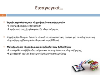 Εισαγωγικά… 
 Έκρηξη τεχνολογίας των πληροφοριών και εφαρμογών 
 «πληροφοριακή» επανάσταση 
 εμφάνιση εποχής ηλεκτρονικής πληροφόρησης 
 Η χρήση διαθέσιμου έντυπου υλικού μη ικανοποιητική, ανάγκη για συμπληρωματική 
πληροφόρηση (δυναμικό πολυμεσικό περιβάλλον). 
 Μεταβολές στο πληροφοριακό περιβάλλον των βιβλιοθηκών 
 στον ρόλο των βιβλιοθηκονόμων και επιστημόνων της πληροφόρησης 
 μετατροπή τους σε διαχειριστές της ψηφιακής γνώσης 
2 
 