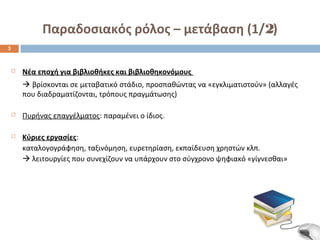 Παραδοσιακός ρόλος – μετάβαση (1/2) 
 Νέα εποχή για βιβλιοθήκες και βιβλιοθηκονόμους 
 βρίσκονται σε μεταβατικό στάδιο, προσπαθώντας να «εγκλιματιστούν» (αλλαγές 
που διαδραματίζονται, τρόπους πραγμάτωσης) 
 Πυρήνας επαγγέλματος: παραμένει ο ίδιος. 
 Κύριες εργασίες: 
καταλογογράφηση, ταξινόμηση, ευρετηρίαση, εκπαίδευση χρηστών κλπ. 
 λειτουργίες που συνεχίζουν να υπάρχουν στο σύγχρονο ψηφιακό «γίγνεσθαι» 
3 
 