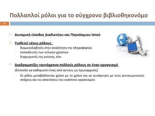 Πολλαπλοί ρόλοι για το σύγχρονο βιβλιοθηκονόμο 
 Δυναμική είσοδος Διαδικτύου και Παγκόσμιου Ιστού 
 Υιοθετεί νέους ρόλους: 
 διαμεσολαβητές στην αναζήτηση της πληροφορίας 
 εκπαιδευτές των τελικών χρηστών 
 διαχειριστές της γνώσης, κλπ. 
 Διαδραματίζει ταυτόχρονα πολλούς ρόλους σε έναν οργανισμό 
(δύσκολο να καθοριστεί ένας από αυτούς ως πρωταρχικός) 
 Οι ρόλοι μεταβάλλονται χρόνο με το χρόνο και σε συνάρτηση με τους αντικειμενικούς 
στόχους και τις απαιτήσεις του εκάστοτε οργανισμού 
5 
 